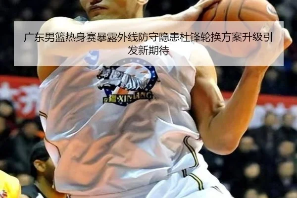 广东男篮热身赛暴露外线防守隐患杜锋轮换方案升级引发新期待
