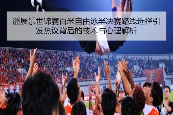 潘展乐世锦赛百米自由泳半决赛路线选择引发热议背后的技术与心理解析