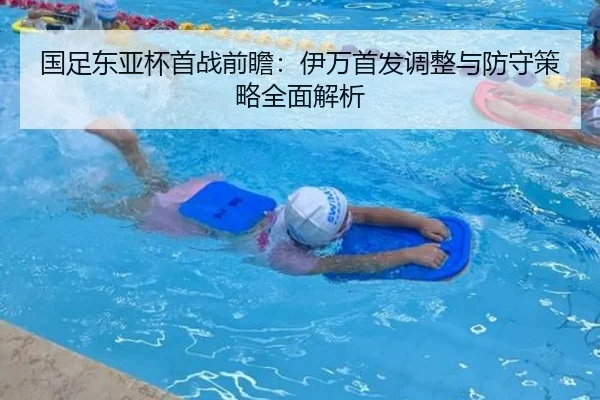 国足东亚杯首战前瞻：伊万首发调整与防守策略全面解析