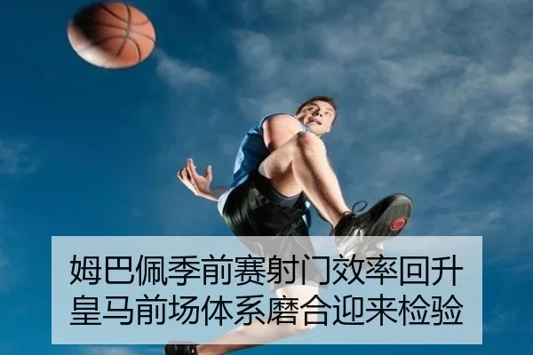 姆巴佩季前赛射门效率回升 皇马前场体系磨合迎来检验